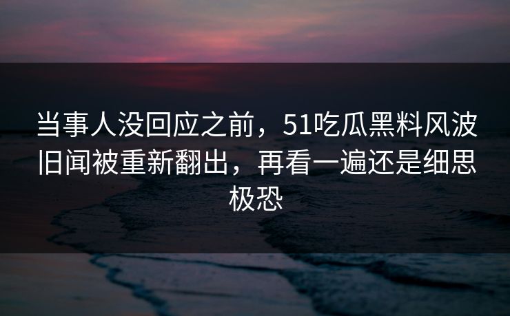 当事人没回应之前，51吃瓜黑料风波旧闻被重新翻出，再看一遍还是细思极恐