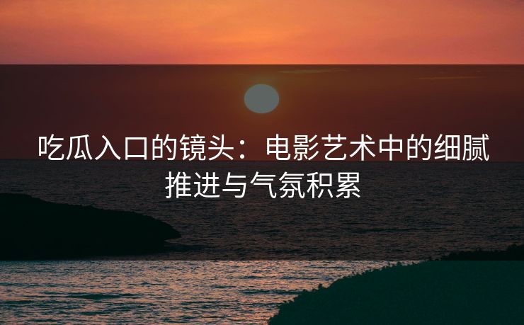 吃瓜入口的镜头：电影艺术中的细腻推进与气氛积累